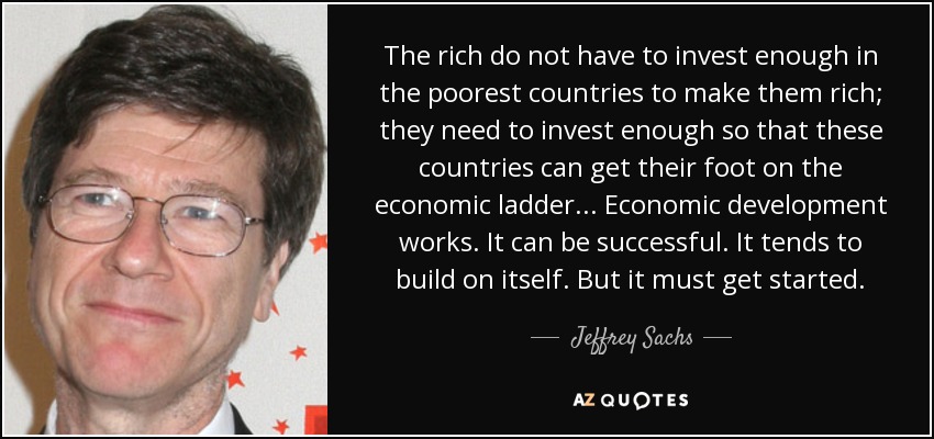 The rich do not have to invest enough in the poorest countries to make them rich; they need to invest enough so that these countries can get their foot on the economic ladder . . . Economic development works. It can be successful. It tends to build on itself. But it must get started. - Jeffrey Sachs