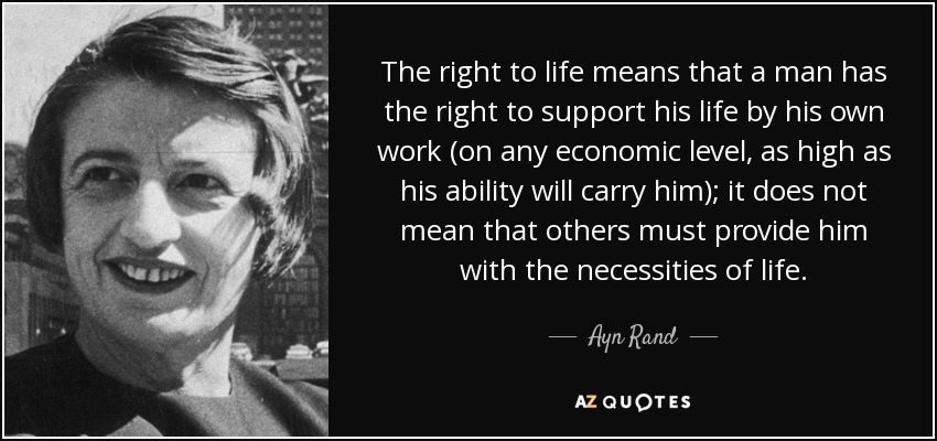 The right to life means that a man has the right to support his life by his own work (on any economic level, as high as his ability will carry him); it does not mean that others must provide him with the necessities of life. - Ayn Rand