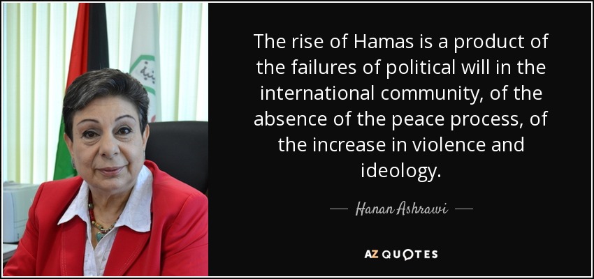 The rise of Hamas is a product of the failures of political will in the international community, of the absence of the peace process, of the increase in violence and ideology. - Hanan Ashrawi