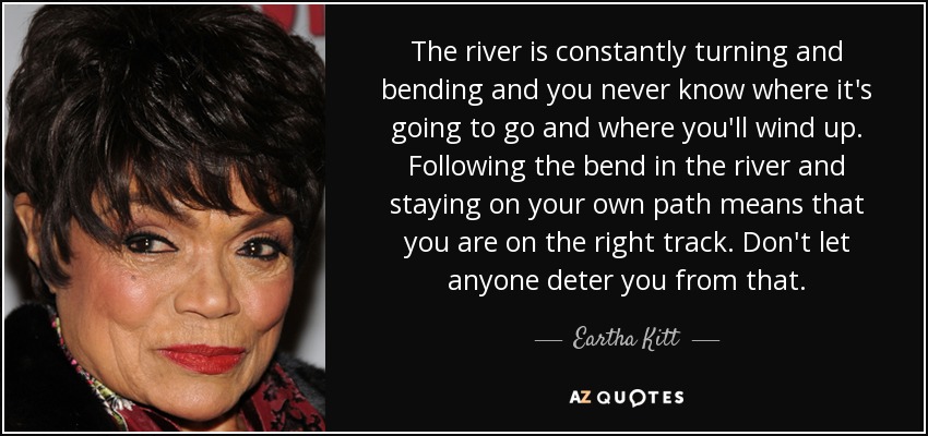 El río gira y se dobla constantemente y nunca sabes adónde va a ir y adónde irás a parar. Seguir la curva del río y permanecer en tu propio camino significa que vas por el buen camino. No dejes que nadie te disuada de hacerlo. - Eartha Kitt