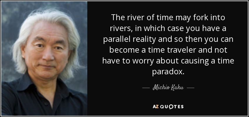 The river of time may fork into rivers, in which case you have a parallel reality and so then you can become a time traveler and not have to worry about causing a time paradox. - Michio Kaku