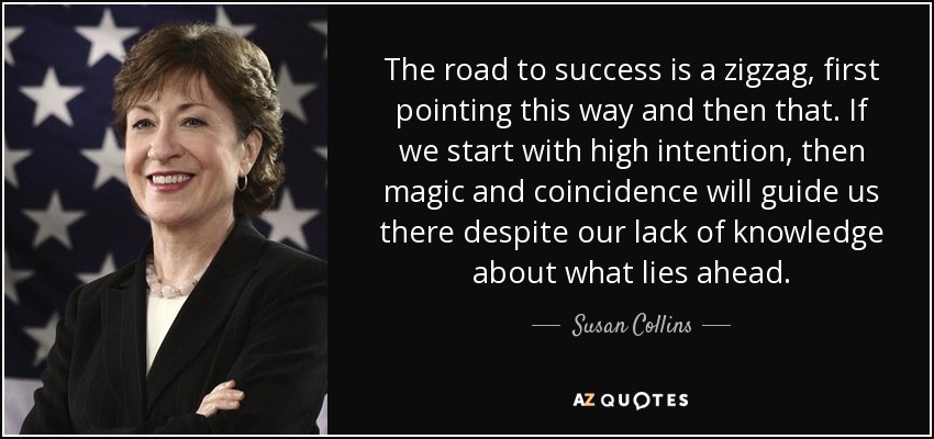 The road to success is a zigzag, first pointing this way and then that. If we start with high intention, then magic and coincidence will guide us there despite our lack of knowledge about what lies ahead. - Susan Collins