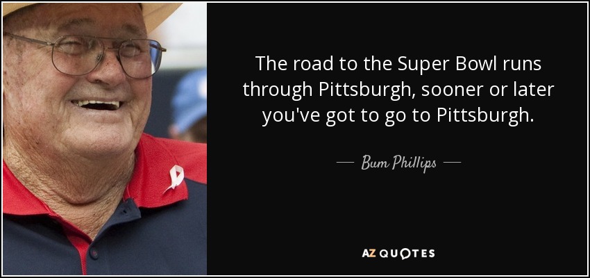 The road to the Super Bowl runs through Pittsburgh, sooner or later you've got to go to Pittsburgh. - Bum Phillips