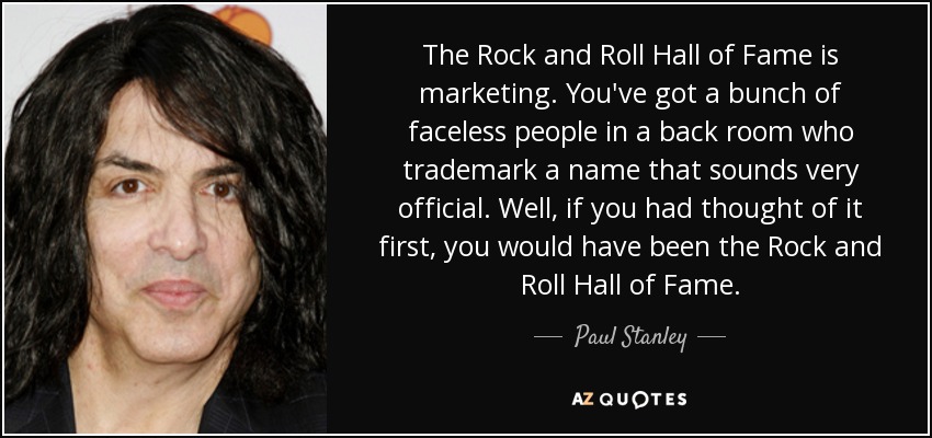 The Rock and Roll Hall of Fame is marketing. You've got a bunch of faceless people in a back room who trademark a name that sounds very official. Well, if you had thought of it first, you would have been the Rock and Roll Hall of Fame. - Paul Stanley