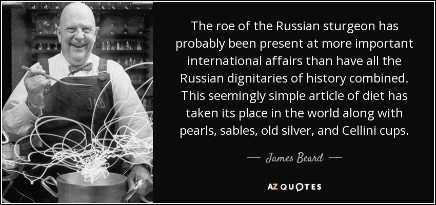 The roe of the Russian sturgeon has probably been present at more important international affairs than have all the Russian dignitaries of history combined. This seemingly simple article of diet has taken its place in the world along with pearls, sables, old silver, and Cellini cups. - James Beard