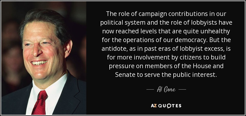 The role of campaign contributions in our political system and the role of lobbyists have now reached levels that are quite unhealthy for the operations of our democracy. But the antidote, as in past eras of lobbyist excess, is for more involvement by citizens to build pressure on members of the House and Senate to serve the public interest. - Al Gore