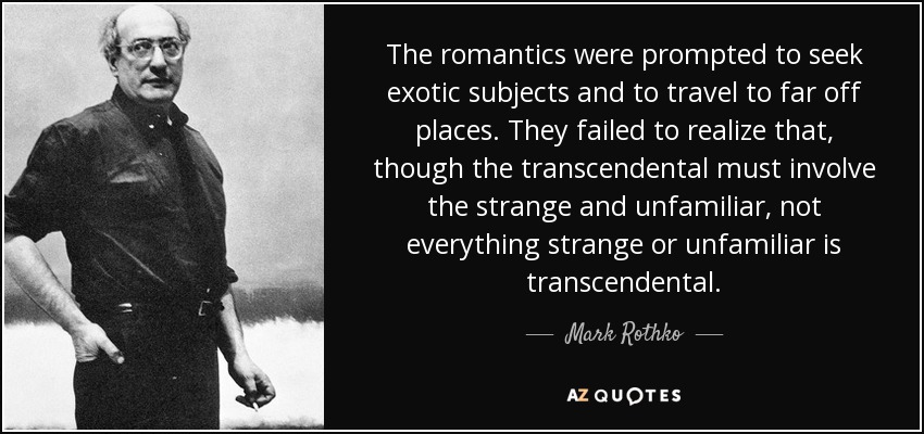 The romantics were prompted to seek exotic subjects and to travel to far off places. They failed to realize that, though the transcendental must involve the strange and unfamiliar, not everything strange or unfamiliar is transcendental. - Mark Rothko