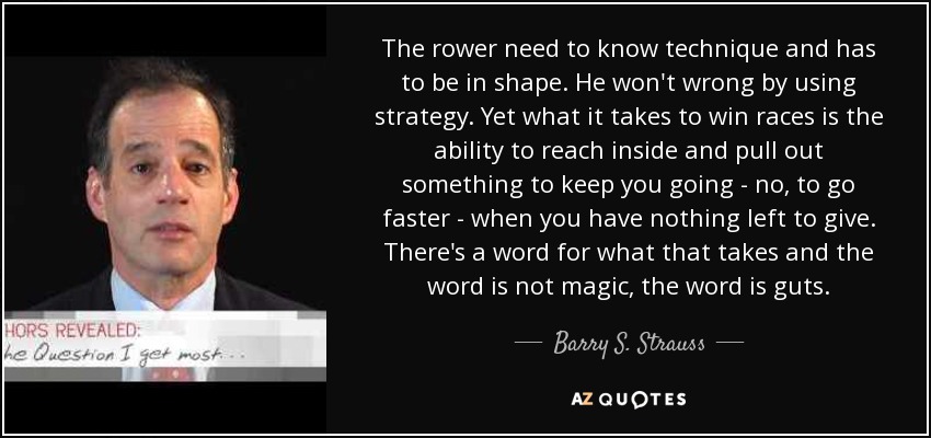 The rower need to know technique and has to be in shape. He won't wrong by using strategy. Yet what it takes to win races is the ability to reach inside and pull out something to keep you going - no, to go faster - when you have nothing left to give. There's a word for what that takes and the word is not magic, the word is guts. - Barry S. Strauss