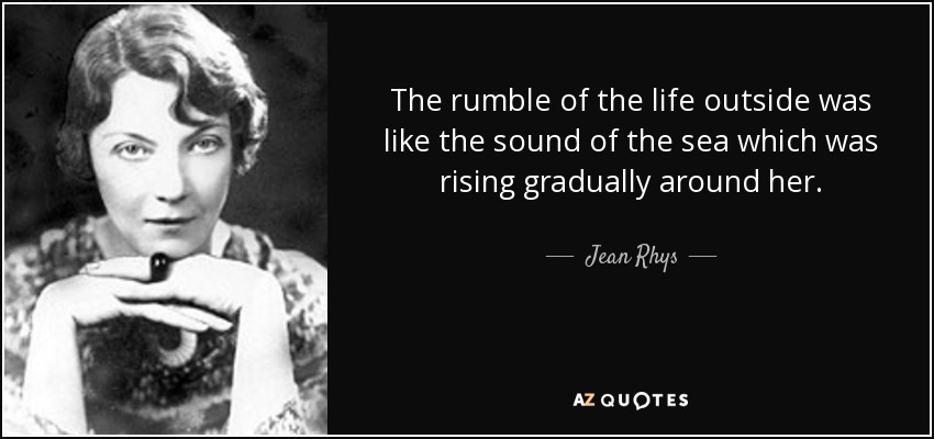 The rumble of the life outside was like the sound of the sea which was rising gradually around her. - Jean Rhys