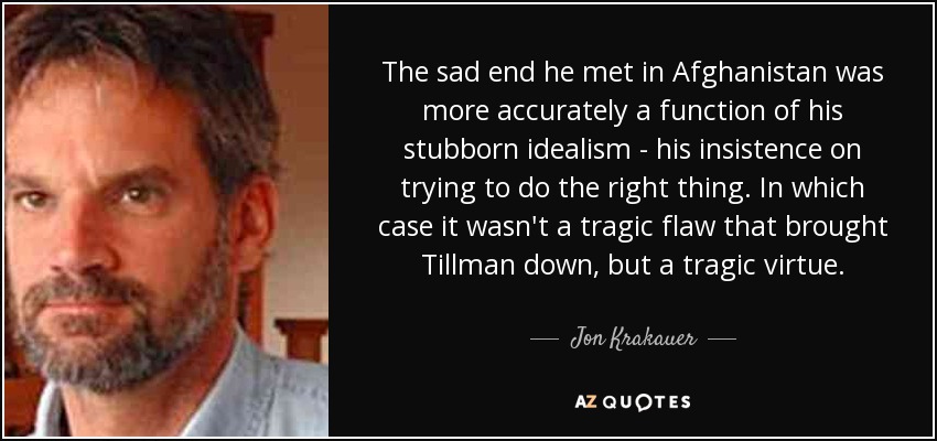 The sad end he met in Afghanistan was more accurately a function of his stubborn idealism - his insistence on trying to do the right thing. In which case it wasn't a tragic flaw that brought Tillman down, but a tragic virtue. - Jon Krakauer