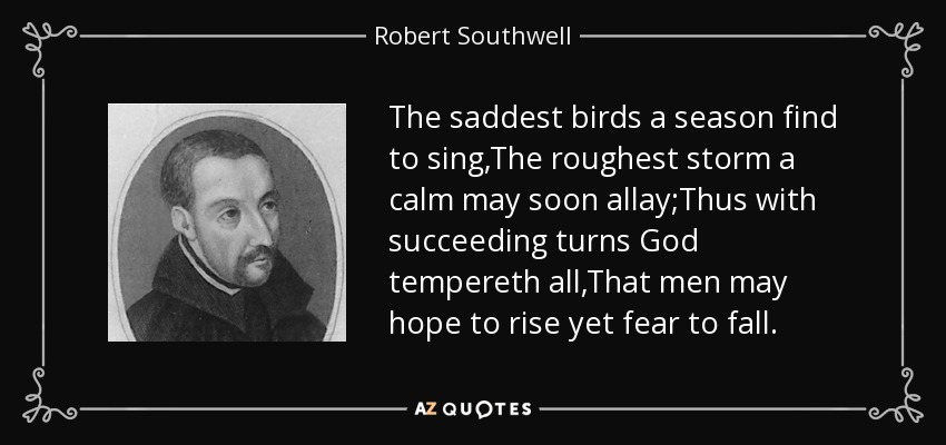 The saddest birds a season find to sing,The roughest storm a calm may soon allay;Thus with succeeding turns God tempereth all,That men may hope to rise yet fear to fall. - Robert Southwell