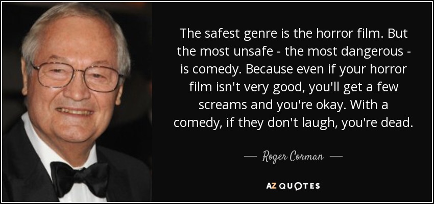 The safest genre is the horror film. But the most unsafe - the most dangerous - is comedy. Because even if your horror film isn't very good, you'll get a few screams and you're okay. With a comedy, if they don't laugh, you're dead. - Roger Corman