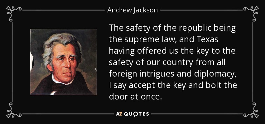 The safety of the republic being the supreme law, and Texas having offered us the key to the safety of our country from all foreign intrigues and diplomacy, I say accept the key and bolt the door at once. - Andrew Jackson