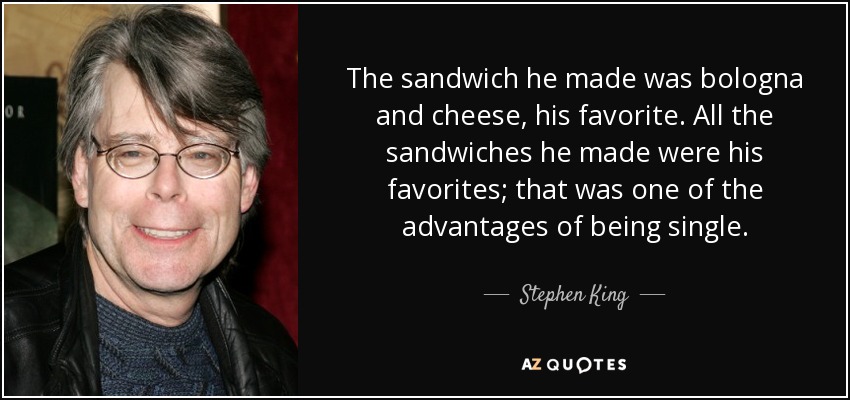 The sandwich he made was bologna and cheese, his favorite. All the sandwiches he made were his favorites; that was one of the advantages of being single. - Stephen King