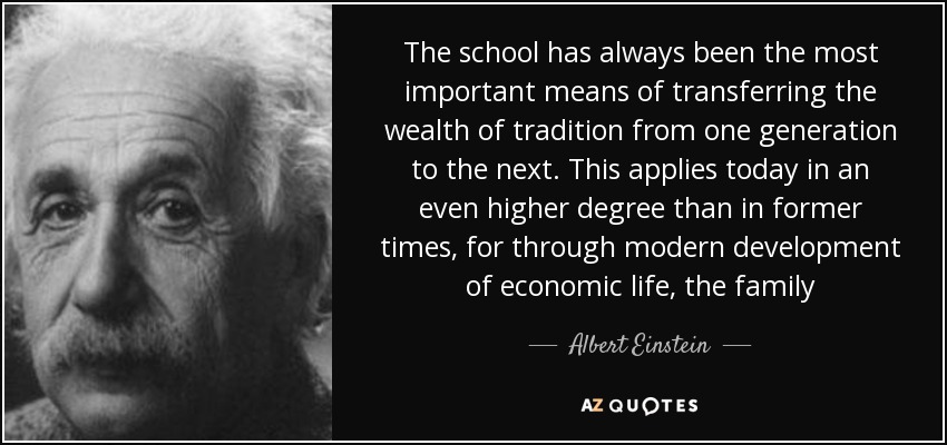 The school has always been the most important means of transferring the wealth of tradition from one generation to the next. This applies today in an even higher degree than in former times, for through modern development of economic life, the family - Albert Einstein
