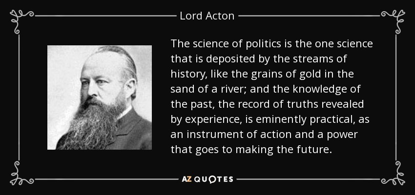 La ciencia de la política es la única ciencia que es depositada por las corrientes de la historia, como los granos de oro en la arena de un río; y el conocimiento del pasado, el registro de las verdades reveladas por la experiencia, es eminentemente práctico, como un instrumento de acción y un poder que va a hacer el futuro. - Lord Acton