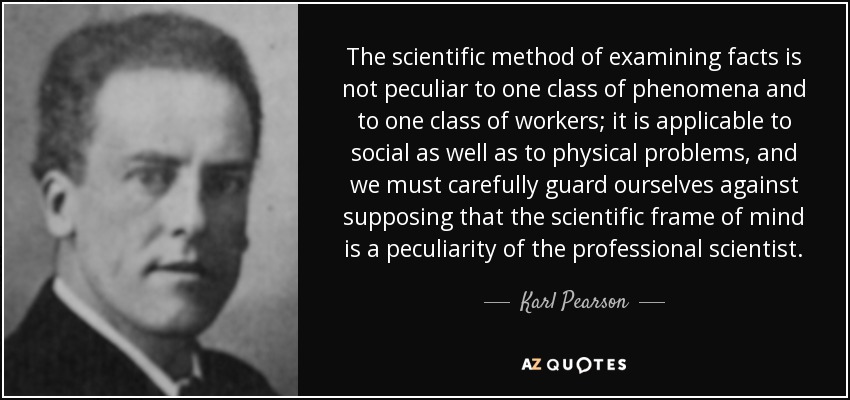 The scientific method of examining facts is not peculiar to one class of phenomena and to one class of workers; it is applicable to social as well as to physical problems, and we must carefully guard ourselves against supposing that the scientific frame of mind is a peculiarity of the professional scientist. - Karl Pearson