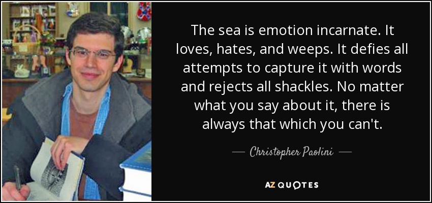 The sea is emotion incarnate. It loves, hates, and weeps. It defies all attempts to capture it with words and rejects all shackles. No matter what you say about it, there is always that which you can't. - Christopher Paolini
