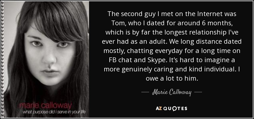 The second guy I met on the Internet was Tom, who I dated for around 6 months, which is by far the longest relationship I've ever had as an adult. We long distance dated mostly, chatting everyday for a long time on FB chat and Skype. It's hard to imagine a more genuinely caring and kind individual. I owe a lot to him. - Marie Calloway