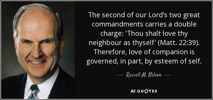 The second of our Lord's two great commandments carries a double charge: 'Thou shalt love thy neighbour as thyself' (Matt. 22:39). Therefore, love of companion is governed, in part, by esteem of self. - Russell M. Nelson