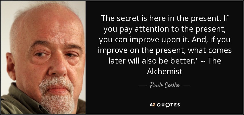 The secret is here in the present. If you pay attention to the present, you can improve upon it. And, if you improve on the present, what comes later will also be better.