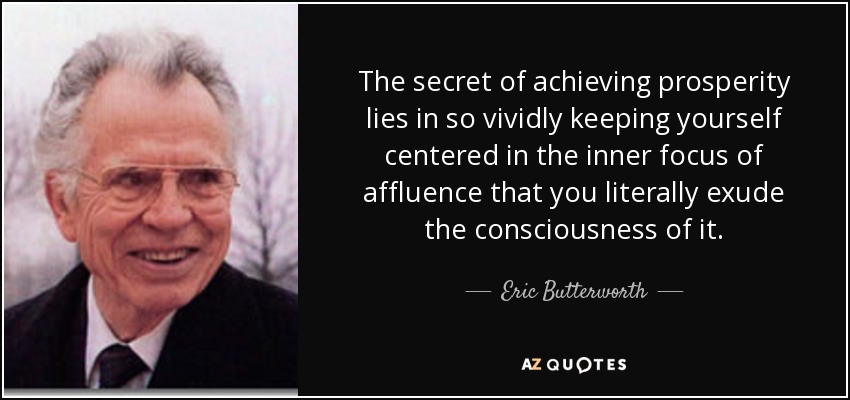 The secret of achieving prosperity lies in so vividly keeping yourself centered in the inner focus of affluence that you literally exude the consciousness of it. - Eric Butterworth