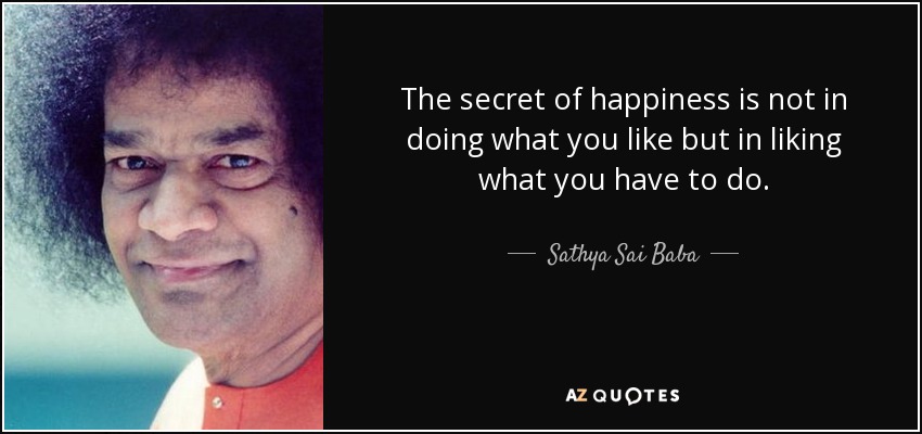 The secret of happiness is not in doing what you like but in liking what you have to do. - Sathya Sai Baba