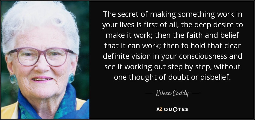 The secret of making something work in your lives is first of all, the deep desire to make it work; then the faith and belief that it can work; then to hold that clear definite vision in your consciousness and see it working out step by step, without one thought of doubt or disbelief. - Eileen Caddy