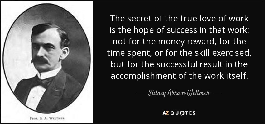 The secret of the true love of work is the hope of success in that work; not for the money reward, for the time spent, or for the skill exercised, but for the successful result in the accomplishment of the work itself. - Sidney Abram Weltmer