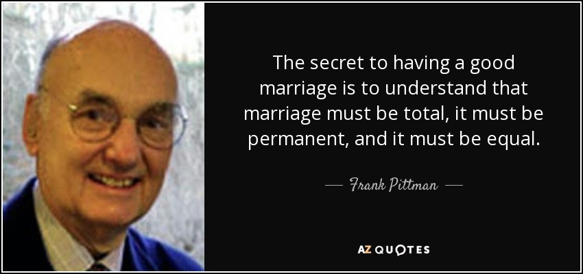 The secret to having a good marriage is to understand that marriage must be total, it must be permanent, and it must be equal. - Frank Pittman