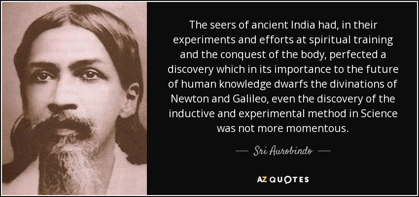 The seers of ancient India had, in their experiments and efforts at spiritual training and the conquest of the body, perfected a discovery which in its importance to the future of human knowledge dwarfs the divinations of Newton and Galileo , even the discovery of the inductive and experimental method in Science was not more momentous. - Sri Aurobindo