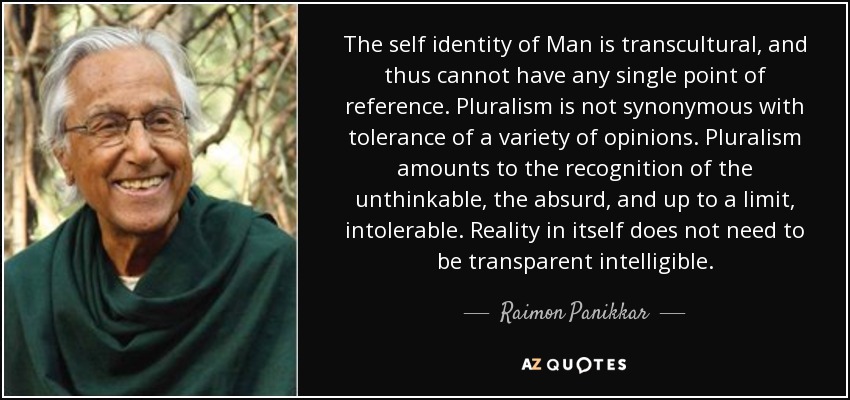 The self identity of Man is transcultural, and thus cannot have any single point of reference. Pluralism is not synonymous with tolerance of a variety of opinions. Pluralism amounts to the recognition of the unthinkable, the absurd, and up to a limit, intolerable. Reality in itself does not need to be transparent intelligible. - Raimon Panikkar