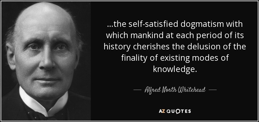 ...the self-satisfied dogmatism with which mankind at each period of its history cherishes the delusion of the finality of existing modes of knowledge. - Alfred North Whitehead