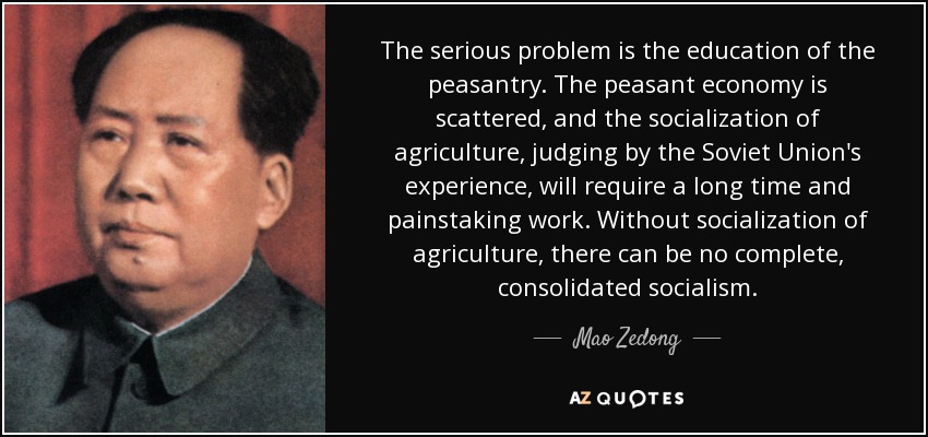 The serious problem is the education of the peasantry. The peasant economy is scattered, and the socialization of agriculture, judging by the Soviet Union's experience, will require a long time and painstaking work. Without socialization of agriculture, there can be no complete, consolidated socialism. - Mao Zedong