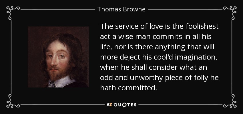 El servicio del amor es el acto más insensato que un hombre sabio comete en toda su vida, y no hay nada que deprima más su fría imaginación cuando considere la extraña e indigna locura que ha cometido. - Thomas Browne