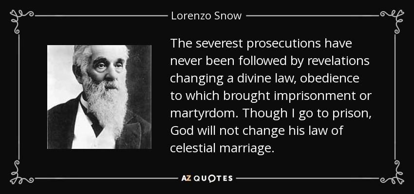 The severest prosecutions have never been followed by revelations changing a divine law, obedience to which brought imprisonment or martyrdom. Though I go to prison, God will not change his law of celestial marriage. - Lorenzo Snow