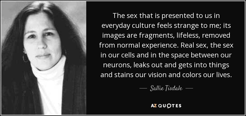 The sex that is presented to us in everyday culture feels strange to me; its images are fragments, lifeless, removed from normal experience. Real sex, the sex in our cells and in the space between our neurons, leaks out and gets into things and stains our vision and colors our lives. - Sallie Tisdale