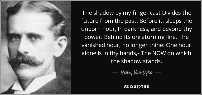 The shadow by my finger cast Divides the future from the past: Before it, sleeps the unborn hour, In darkness, and beyond thy power. Behind its unreturning line, The vanished hour, no longer thine: One hour alone is in thy hands,- The NOW on which the shadow stands. - Henry Van Dyke