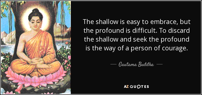 The shallow is easy to embrace, but the profound is difficult. To discard the shallow and seek the profound is the way of a person of courage. - Gautama Buddha