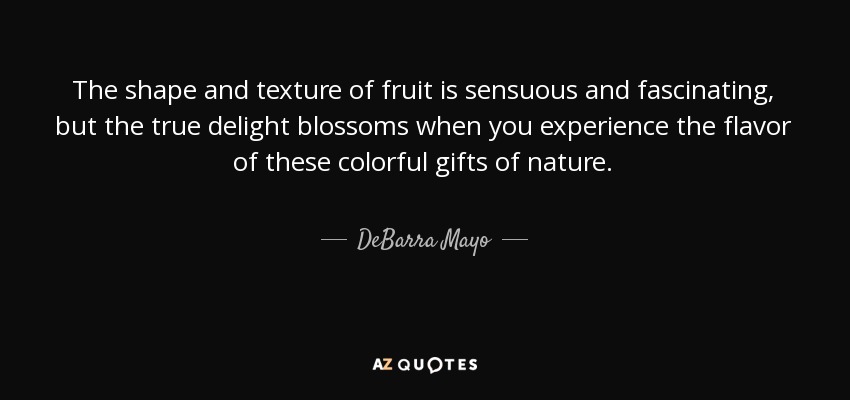 La forma y la textura de la fruta son sensuales y fascinantes, pero el verdadero deleite florece cuando se experimenta el sabor de estos coloridos regalos de la naturaleza. - DeBarra Mayo