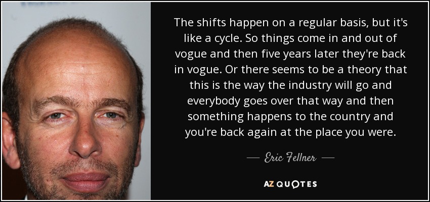 The shifts happen on a regular basis, but it's like a cycle. So things come in and out of vogue and then five years later they're back in vogue. Or there seems to be a theory that this is the way the industry will go and everybody goes over that way and then something happens to the country and you're back again at the place you were. - Eric Fellner