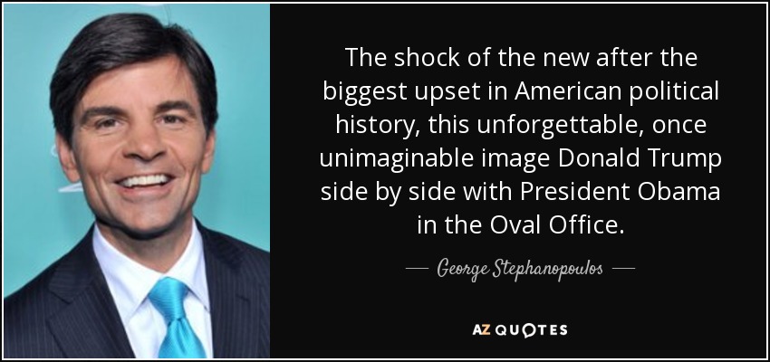 The shock of the new after the biggest upset in American political history, this unforgettable, once unimaginable image Donald Trump side by side with President Obama in the Oval Office. - George Stephanopoulos