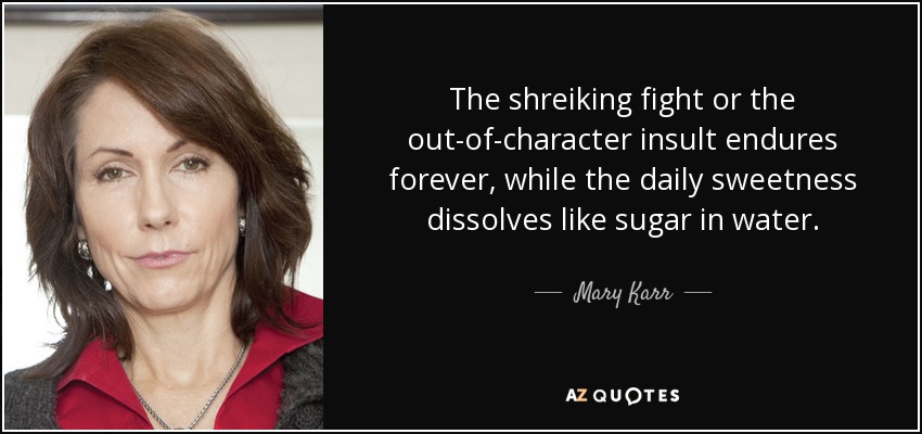 The shreiking fight or the out-of-character insult endures forever, while the daily sweetness dissolves like sugar in water. - Mary Karr