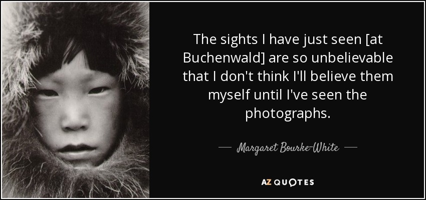 The sights I have just seen [at Buchenwald] are so unbelievable that I don't think I'll believe them myself until I've seen the photographs. - Margaret Bourke-White