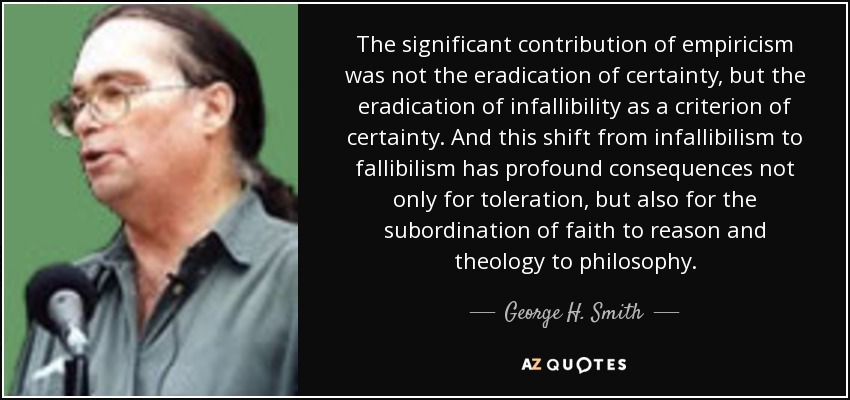 The significant contribution of empiricism was not the eradication of certainty, but the eradication of infallibility as a criterion of certainty. And this shift from infallibilism to fallibilism has profound consequences not only for toleration, but also for the subordination of faith to reason and theology to philosophy. - George H. Smith