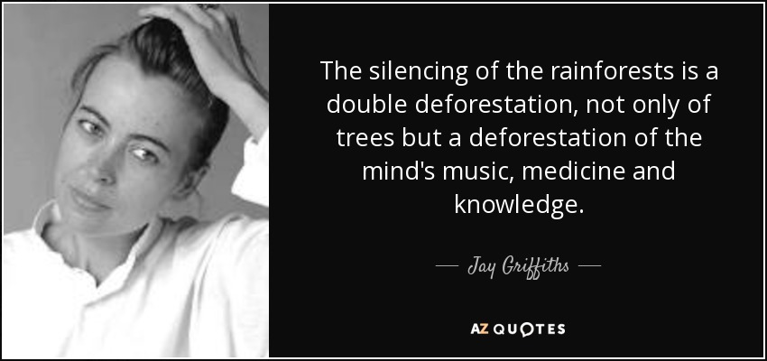 The silencing of the rainforests is a double deforestation, not only of trees but a deforestation of the mind's music, medicine and knowledge. - Jay Griffiths