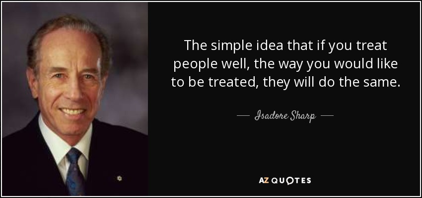 The simple idea that if you treat people well, the way you would like to be treated, they will do the same. - Isadore Sharp
