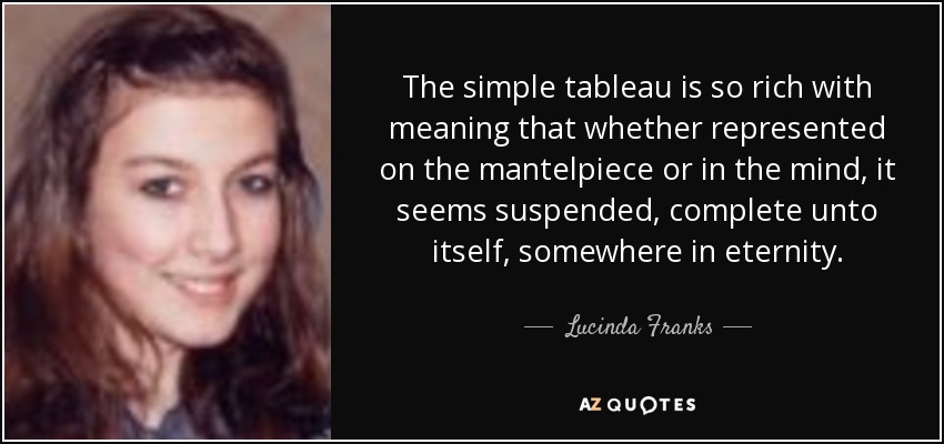 The simple tableau is so rich with meaning that whether represented on the mantelpiece or in the mind, it seems suspended, complete unto itself, somewhere in eternity. - Lucinda Franks