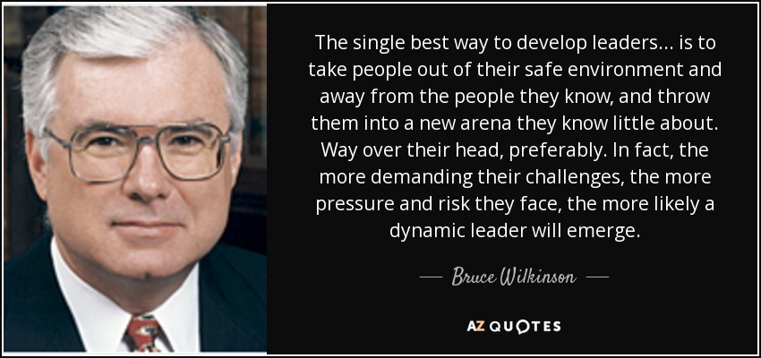 The single best way to develop leaders . . . is to take people out of their safe environment and away from the people they know, and throw them into a new arena they know little about. Way over their head, preferably. In fact, the more demanding their challenges, the more pressure and risk they face, the more likely a dynamic leader will emerge. - Bruce Wilkinson