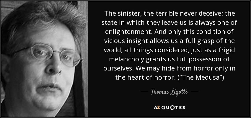 The sinister, the terrible never deceive: the state in which they leave us is always one of enlightenment. And only this condition of vicious insight allows us a full grasp of the world, all things considered, just as a frigid melancholy grants us full possession of ourselves. We may hide from horror only in the heart of horror. (“The Medusa”) - Thomas Ligotti
